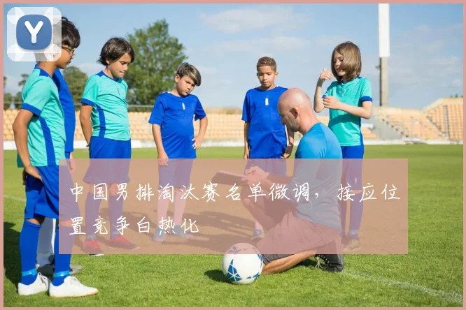 中国男排淘汰赛名单微调，接应位置竞争白热化