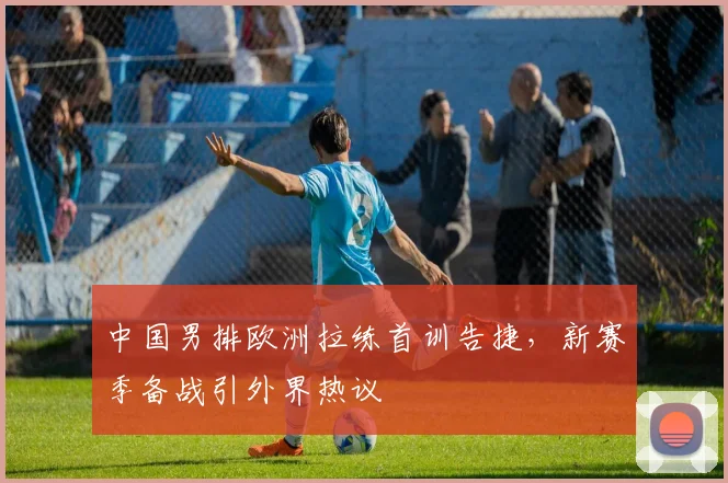 中国男排欧洲拉练首训告捷，新赛季备战引外界热议