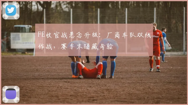 FE收官战悬念升级：厂商车队双线作战，赛季末暗藏考验