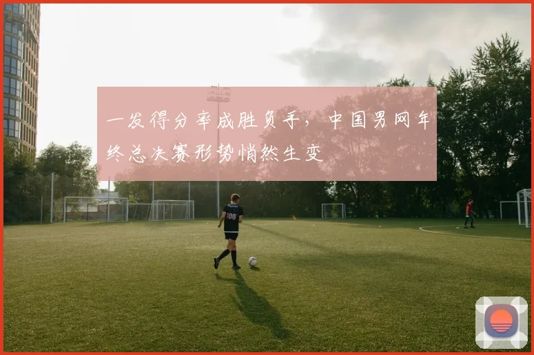 一发得分率成胜负手，中国男网年终总决赛形势悄然生变