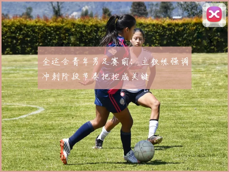 全运会青年男足赛前：主教练强调冲刺阶段节奏把控成关键