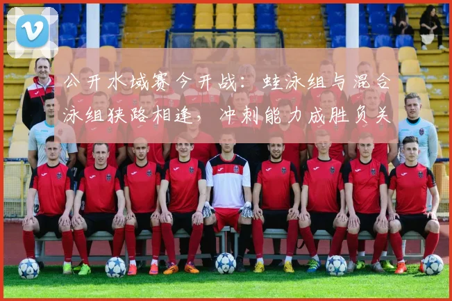 公开水域赛今开战：蛙泳组与混合泳组狭路相逢，冲刺能力成胜负关键