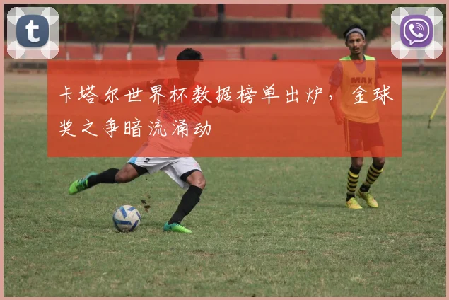 卡塔尔世界杯数据榜单出炉，金球奖之争暗流涌动