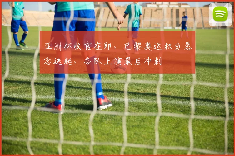 亚洲杯收官在即，巴黎奥运积分悬念迭起，各队上演最后冲刺