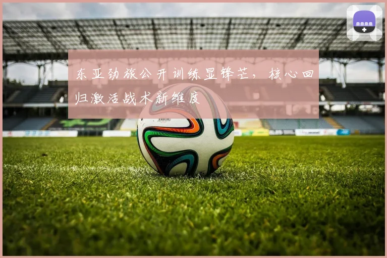 东亚劲旅公开训练显锋芒，核心回归激活战术新维度
