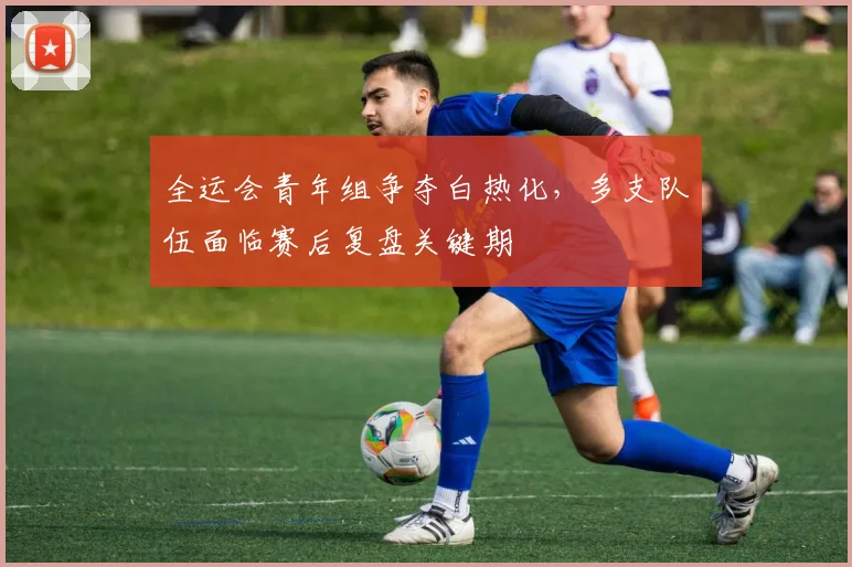 全运会青年组争夺白热化，多支队伍面临赛后复盘关键期