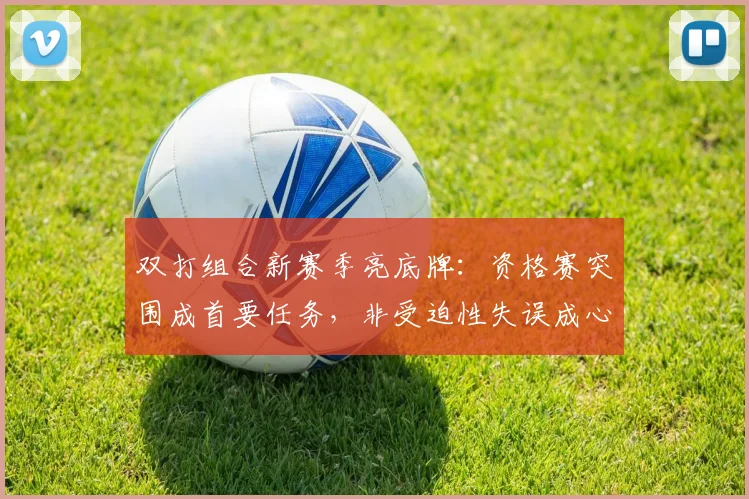 双打组合新赛季亮底牌：资格赛突围成首要任务，非受迫性失误成心病