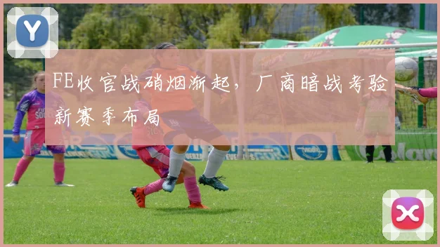 FE收官战硝烟渐起，厂商暗战考验新赛季布局