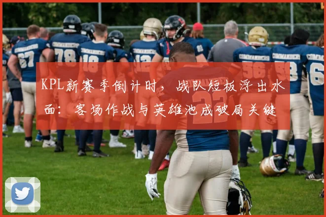 KPL新赛季倒计时，战队短板浮出水面：客场作战与英雄池成破局关键