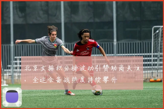 北京女排积分榜波动引赞助商关注，全运会备战热度持续攀升