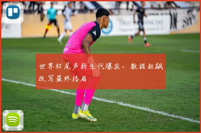 世界杯尾声新生代爆发，数据狂飙改写最终格局