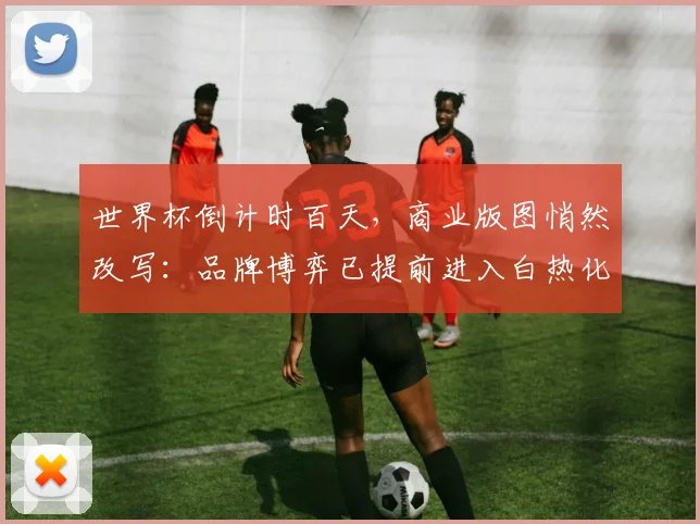 世界杯倒计时百天，商业版图悄然改写：品牌博弈已提前进入白热化