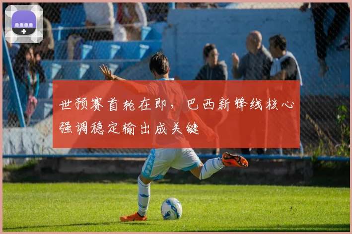 世预赛首轮在即，巴西新锋线核心强调稳定输出成关键