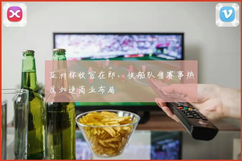 亚洲杯收官在即，快船队借赛事热度加速商业布局