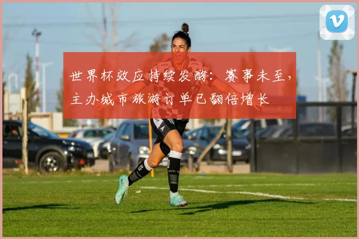 世界杯效应持续发酵：赛事未至，主办城市旅游订单已翻倍增长