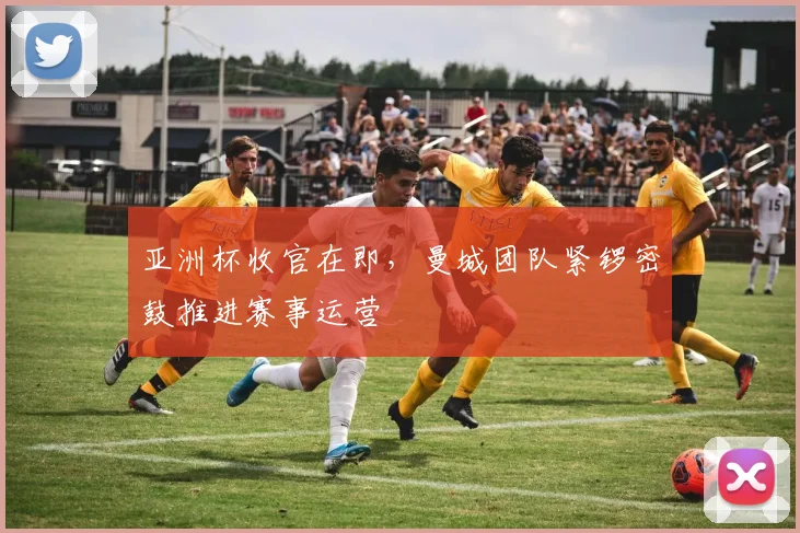 亚洲杯收官在即，曼城团队紧锣密鼓推进赛事运营