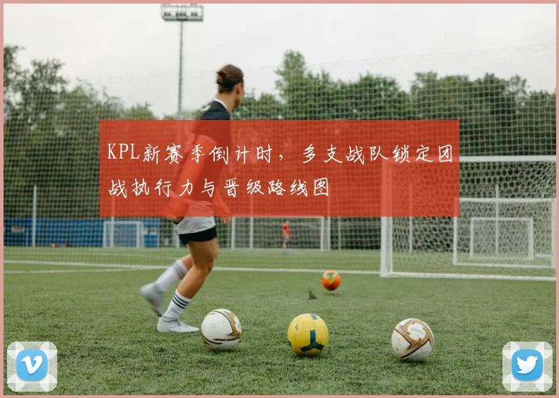 KPL新赛季倒计时，多支战队锁定团战执行力与晋级路线图