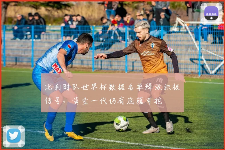 比利时队世界杯数据名单释放积极信号，黄金一代仍有底蕴可挖