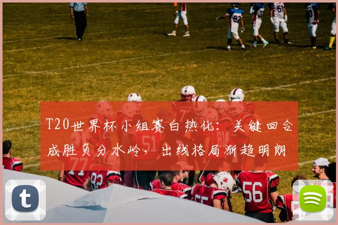 T20世界杯小组赛白热化：关键回合成胜负分水岭，出线格局渐趋明朗