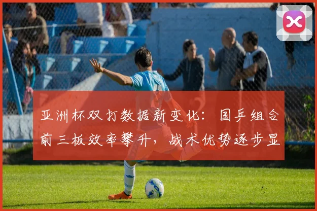 亚洲杯双打数据新变化：国乒组合前三板效率攀升，战术优势逐步显现