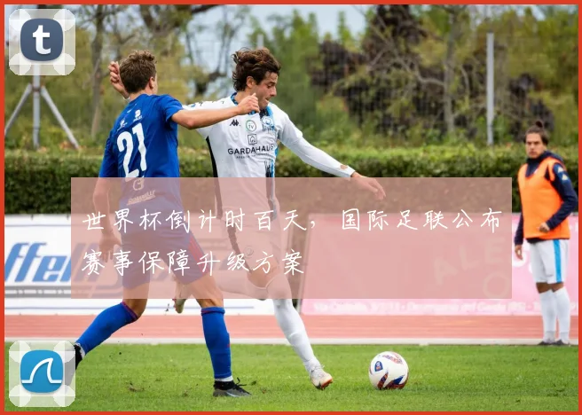 世界杯倒计时百天，国际足联公布赛事保障升级方案