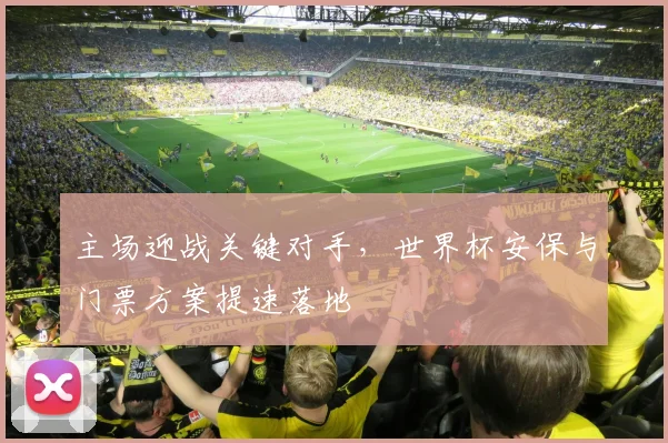 主场迎战关键对手，世界杯安保与门票方案提速落地