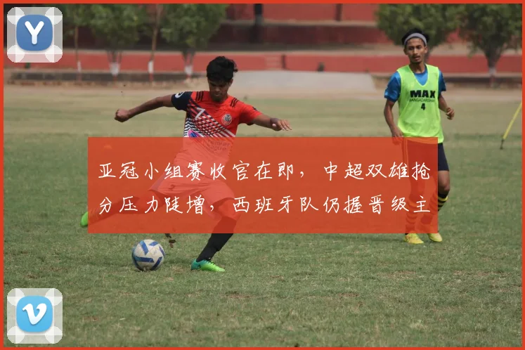 亚冠小组赛收官在即，中超双雄抢分压力陡增，西班牙队仍握晋级主动权