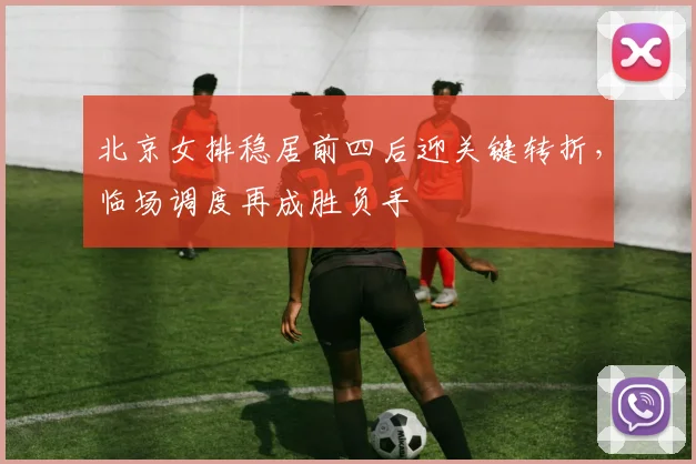 北京女排稳居前四后迎关键转折，临场调度再成胜负手
