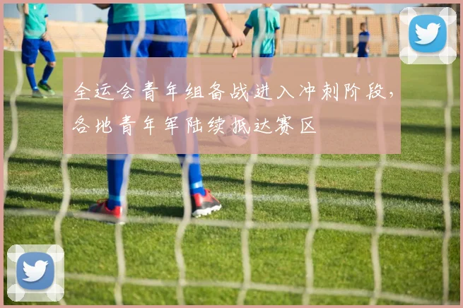全运会青年组备战进入冲刺阶段，各地青年军陆续抵达赛区