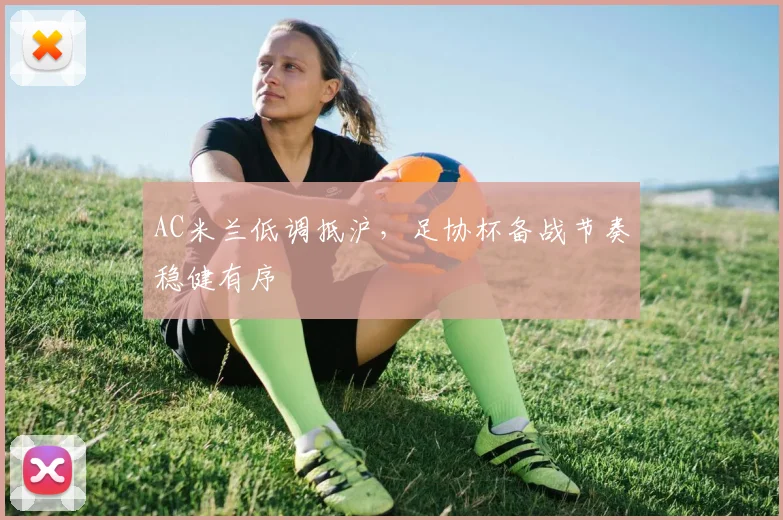 AC米兰低调抵沪，足协杯备战节奏稳健有序