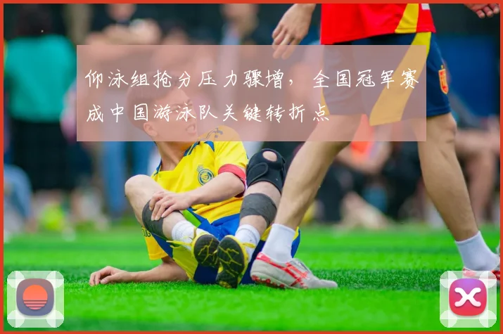 仰泳组抢分压力骤增，全国冠军赛成中国游泳队关键转折点