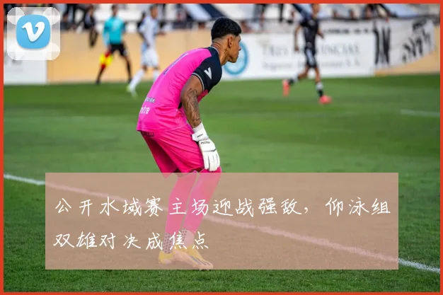 公开水域赛主场迎战强敌，仰泳组双雄对决成焦点
