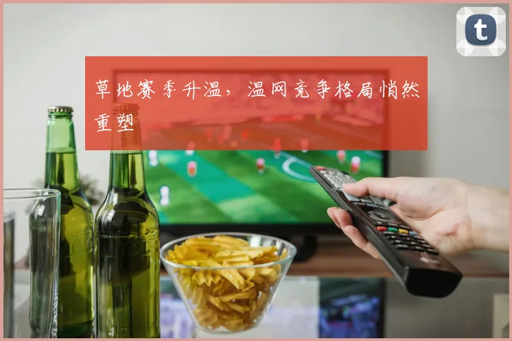 草地赛季升温，温网竞争格局悄然重塑