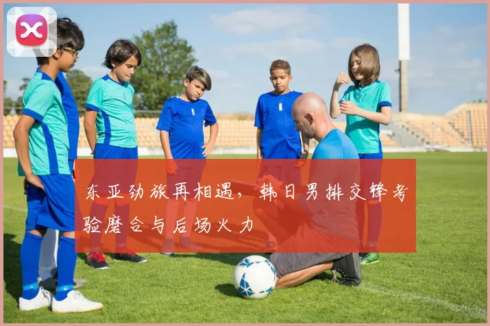 东亚劲旅再相遇，韩日男排交锋考验磨合与后场火力