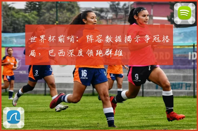 世界杯前哨：阵容数据揭示争冠格局，巴西深度领跑群雄