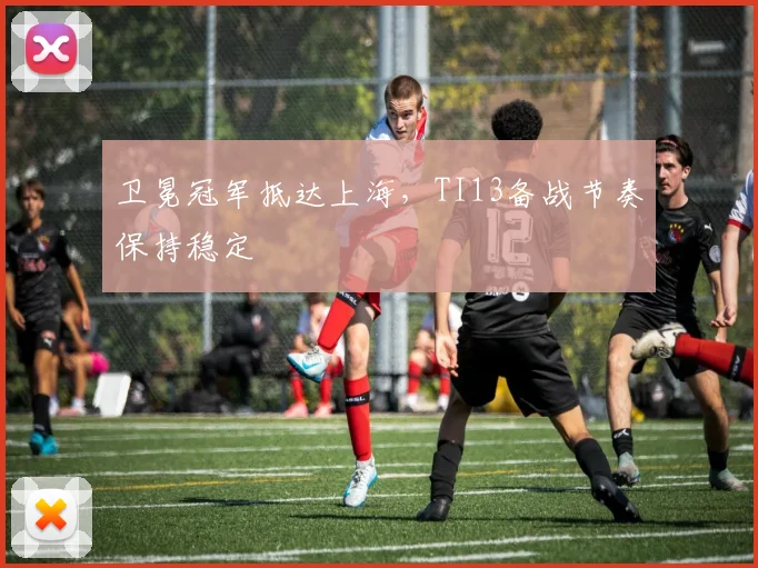 卫冕冠军抵达上海，TI13备战节奏保持稳定