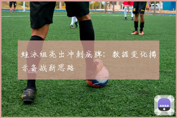蛙泳组亮出冲刺底牌：数据变化揭示备战新思路