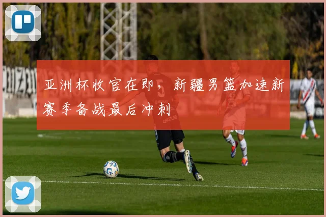 亚洲杯收官在即，新疆男篮加速新赛季备战最后冲刺