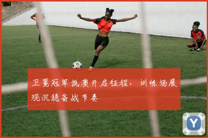 卫冕冠军抵澳开启征程，训练场展现沉稳备战节奏