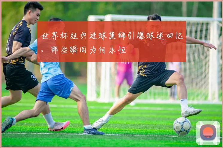 世界杯经典进球集锦引爆球迷回忆，那些瞬间为何永恒