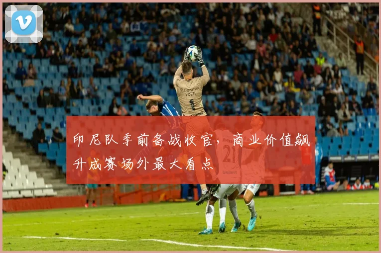 印尼队季前备战收官，商业价值飙升成赛场外最大看点