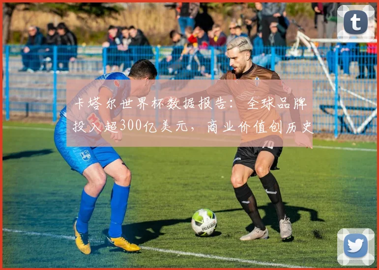 卡塔尔世界杯数据报告：全球品牌投入超300亿美元，商业价值创历史新高