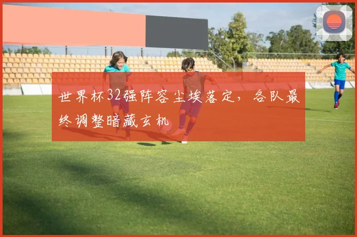 世界杯32强阵容尘埃落定，各队最终调整暗藏玄机
