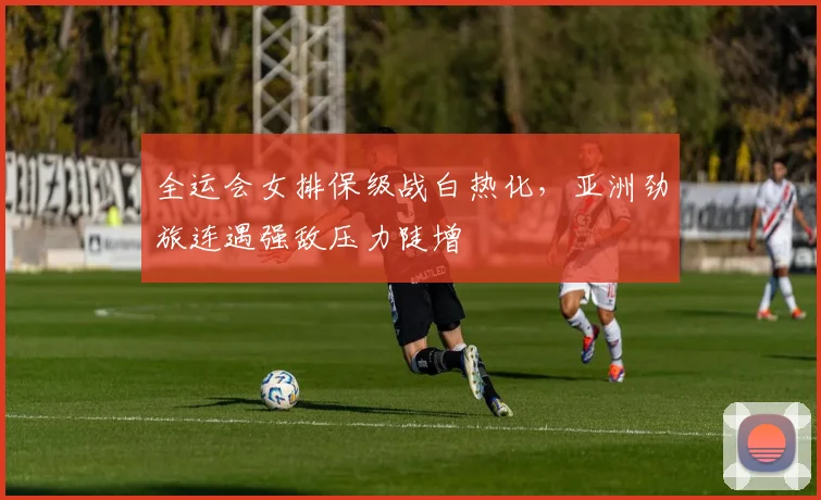 全运会女排保级战白热化，亚洲劲旅连遇强敌压力陡增