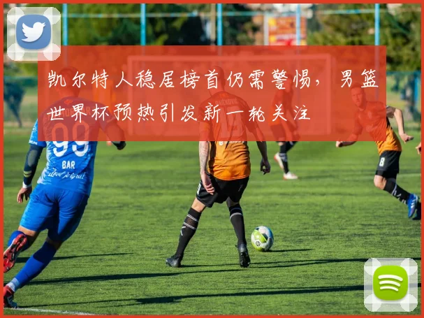 凯尔特人稳居榜首仍需警惕，男篮世界杯预热引发新一轮关注