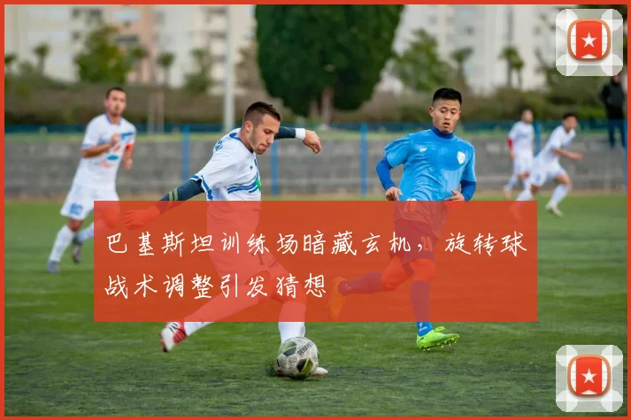 巴基斯坦训练场暗藏玄机，旋转球战术调整引发猜想