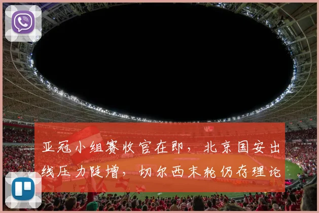 亚冠小组赛收官在即，北京国安出线压力陡增，切尔西末轮仍存理论生机
