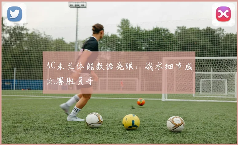 AC米兰体能数据亮眼，战术细节成比赛胜负手