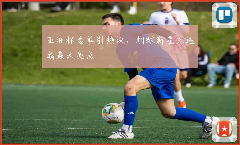 亚洲杯名单引热议，削球新星入选成最大亮点
